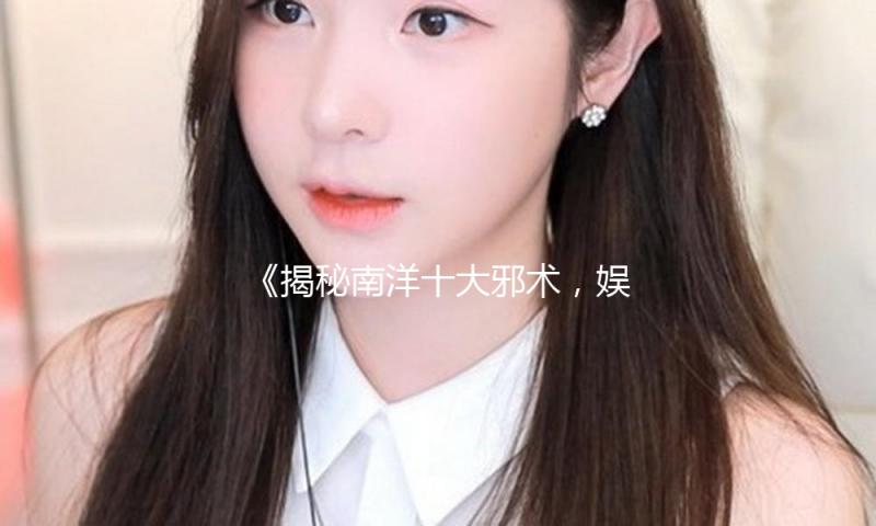 《揭秘南洋十大邪术，娱乐圈的神秘与正能量并存》