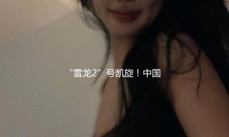 “雪龙2”号凯旋！中国第41次南极考察队顺利完成全部考察任务 — 新京报