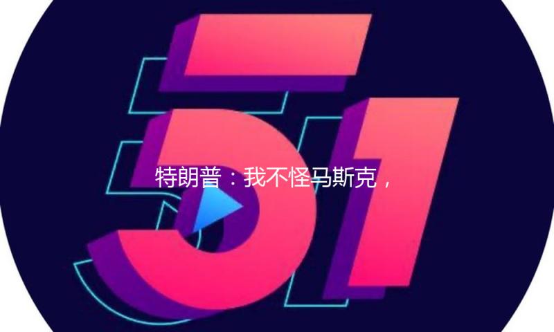 特朗普：我不怪马斯克，两人能够宽和