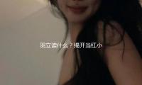 羽立讀什麽？揭開當紅小花的成長故事與娛樂圈背後的（de）勵誌人生！