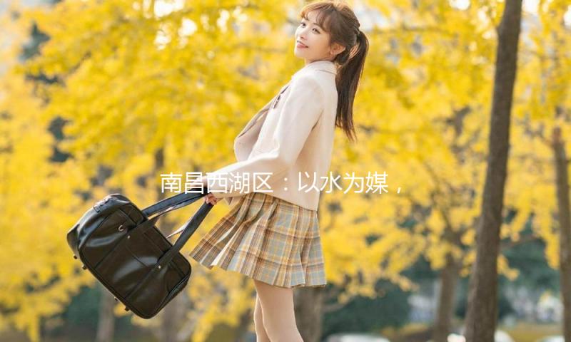 南昌西湖区：以水为媒，打造文旅新品牌