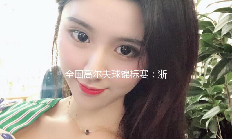 全国高尔夫球锦标赛：浙江男队、广东女队强势摘金
