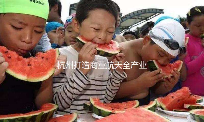 杭州打造商业航天全产业链，请看《浪尖周报》第22期