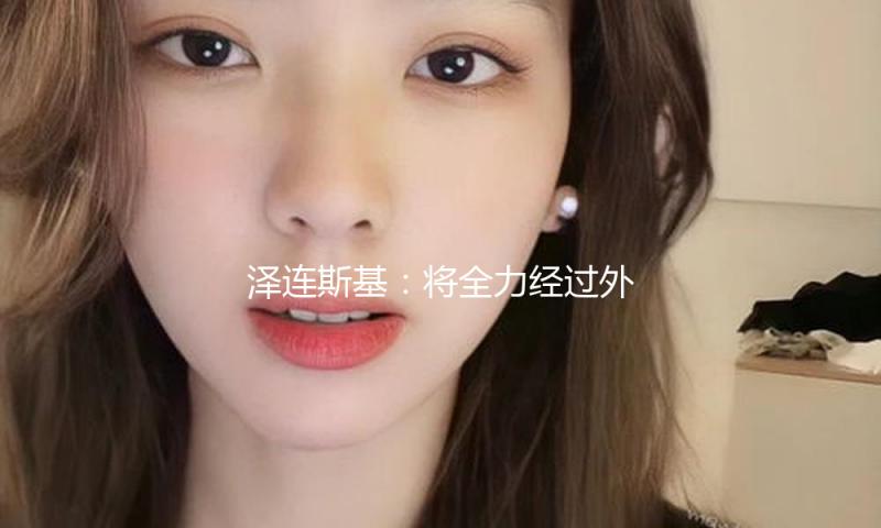 泽连斯基：将全力经过外交途径处理俄乌抵触