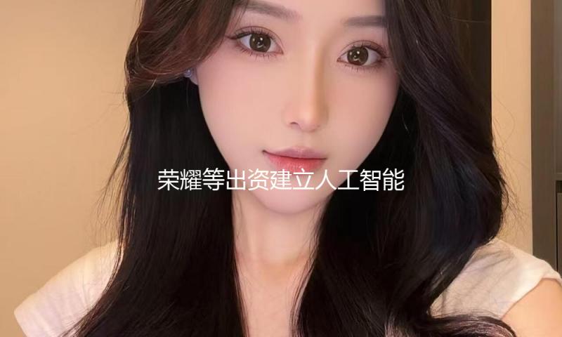 荣耀等出资建立人工智能终端工业私募股权出资基金 — 新京报