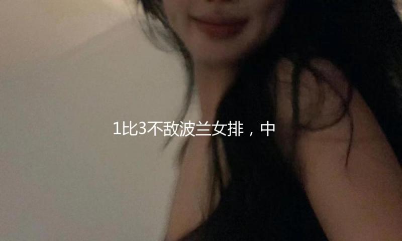 1比3不敌波兰女排，中国女排遭受国际女排联赛首败